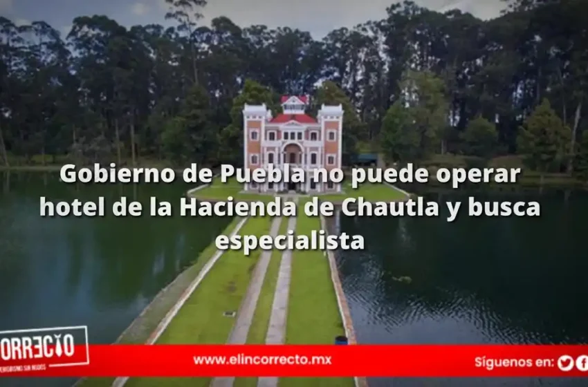  Gobierno de Puebla no puede operar hotel de la Hacienda de Chautla y busca especialista