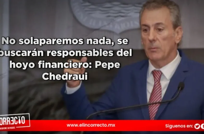  No solaparemos nada, se buscarán responsables del hoyo financiero: Pepe Chedraui